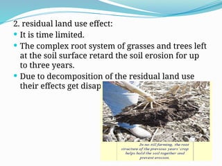 2. residual land use effect:
 It is time limited.
 The complex root system of grasses and trees left
at the soil surface retard the soil erosion for up
to three years.
 Due to decomposition of the residual land use
their effects get disappear in next seasons.
 