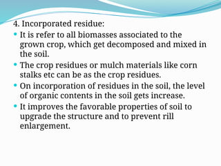 4. Incorporated residue:
 It is refer to all biomasses associated to the
grown crop, which get decomposed and mixed in
the soil.
 The crop residues or mulch materials like corn
stalks etc can be as the crop residues.
 On incorporation of residues in the soil, the level
of organic contents in the soil gets increase.
 It improves the favorable properties of soil to
upgrade the structure and to prevent rill
enlargement.
 