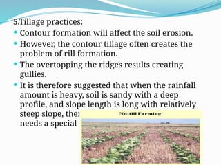 5.Tillage practices:
 Contour formation will affect the soil erosion.
 However, the contour tillage often creates the
problem of rill formation.
 The overtopping the ridges results creating
gullies.
 It is therefore suggested that when the rainfall
amount is heavy, soil is sandy with a deep
profile, and slope length is long with relatively
steep slope, then practice of contour farming
needs a special care.
 