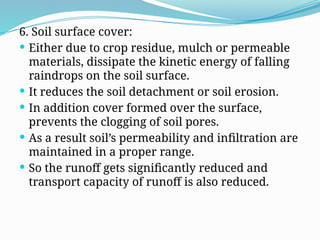 6. Soil surface cover:
 Either due to crop residue, mulch or permeable
materials, dissipate the kinetic energy of falling
raindrops on the soil surface.
 It reduces the soil detachment or soil erosion.
 In addition cover formed over the surface,
prevents the clogging of soil pores.
 As a result soil’s permeability and infiltration are
maintained in a proper range.
 So the runoff gets significantly reduced and
transport capacity of runoff is also reduced.
 