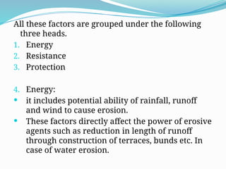 All these factors are grouped under the following
three heads.
1. Energy
2. Resistance
3. Protection
4. Energy:
 it includes potential ability of rainfall, runoff
and wind to cause erosion.
 These factors directly affect the power of erosive
agents such as reduction in length of runoff
through construction of terraces, bunds etc. In
case of water erosion.
 