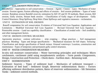 UNIT I SOIL EROSION PRINCIPLES
Introduction – Approaches to soil conservation –- Erosion – Agents - Causes – types– Mechanics of water
erosion Erosion agents; Factors affecting and effects of erosion– Soil erosion problems – Types of water
erosion: Raindrop erosion Rainfall erosivity estimation by KE>25 and EI 30 methods, Sheet erosion, Rill
erosion, Gully erosion, Stream bank erosion – Classification of Gully stages of development– Gully
Control Structures: Drop Spillway, Drop Inlet, Chute Spillways and vegetative measures – reclamation.
UNIT II ESTIMATION OF SOIL EROSION
Runoff computation for soil conservation: Evolution of Universal Soil Loss Equation: Applications and
Limitations – Modified Universal Soil Loss Equation – Revised Universal Soil Loss Equation –
Permissible erosion – Land use capability classification – Classification of eroded soils – Soil erodibility
and other management factors.
UNIT III EROSION CONTROL MEASURES
Agronomic practices: contour cultivation – strip cropping – tillage practices – Soil management
practices. Bunding: Types and design specifications – Mechanical measures for hill slopes. Terracing:
Classification and design specification of bench terrace. Grassed waterways: Location, construction and
maintenance –Types of temporary and permanent gully control structures.
UNIT IV WATER CONSERVATION MEASURES
In-situ soil moisture conservation – Water harvesting principles and techniques: Micro
catchments, catchment yield using morphometric analysis – Farm ponds: Components,
Design, Construction and Protection – Check dams – Earthen dam – Retaining wall.
UNIT V SEDIMENTATION
Sediment: Sources – Types of sediment load – Mechanics of sediment transport –
Estimation of bed load – Sediment Graph. Reservoir sedimentation: Basics – Factors
affecting sediment distribution pattern, Rates of reservoir sedimentation – Silt Detention
Tanks – sediment control methods.
 