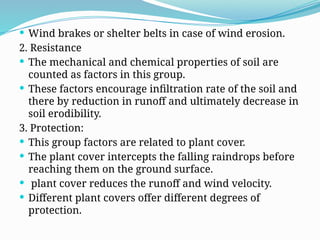  Wind brakes or shelter belts in case of wind erosion.
2. Resistance
 The mechanical and chemical properties of soil are
counted as factors in this group.
 These factors encourage infiltration rate of the soil and
there by reduction in runoff and ultimately decrease in
soil erodibility.
3. Protection:
 This group factors are related to plant cover.
 The plant cover intercepts the falling raindrops before
reaching them on the ground surface.
 plant cover reduces the runoff and wind velocity.
 Different plant covers offer different degrees of
protection.
 