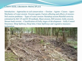 UNIT-I SOIL EROSION PRINCIPLES
Introduction – Approaches to soil conservation –- Erosion – Agents - Causes – types–
Mechanics of water erosion Erosion agents; Factors affecting and effects of erosion–
Soil erosion problems – Types of water erosion: Raindrop erosion Rainfall erosivity
estimation by KE>25 and EI 30 methods, Sheet erosion, Rill erosion, Gully erosion,
Stream bank erosion – Classification of Gully stages of development– Gully Control
Structures: Drop Spillway, Drop Inlet, Chute Spillways and vegetative measures –
reclamation.
 