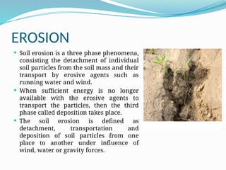 EROSION
 Soil erosion is a three phase phenomena,
consisting the detachment of individual
soil particles from the soil mass and their
transport by erosive agents such as
running water and wind.
 When sufficient energy is no longer
available with the erosive agents to
transport the particles, then the third
phase called deposition takes place.
 The soil erosion is defined as
detachment, transportation and
deposition of soil particles from one
place to another under influence of
wind, water or gravity forces.
 