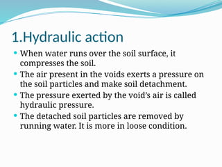 1.Hydraulic action
 When water runs over the soil surface, it
compresses the soil.
 The air present in the voids exerts a pressure on
the soil particles and make soil detachment.
 The pressure exerted by the void’s air is called
hydraulic pressure.
 The detached soil particles are removed by
running water. It is more in loose condition.
 