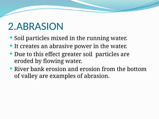 2.ABRASION
 Soil particles mixed in the running water.
 It creates an abrasive power in the water.
 Due to this effect greater soil particles are
eroded by flowing water.
 River bank erosion and erosion from the bottom
of valley are examples of abrasion.
 