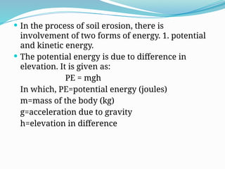  In the process of soil erosion, there is
involvement of two forms of energy. 1. potential
and kinetic energy.
 The potential energy is due to difference in
elevation. It is given as:
PE = mgh
In which, PE=potential energy (joules)
m=mass of the body (kg)
g=acceleration due to gravity
h=elevation in difference
 