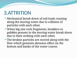 3.ATTRITION
 Mechanical break down of soil loads running
along the moving water due to collision of
particles with each other.
 When big size rock fragments, boulders or
pebbles present in the moving water break down
due to their striking with each other.
 The broken particles are moved along with the
flow which generate abrasion effect on the
bottom and banks of the water course.
 