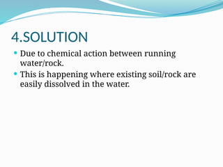 4.SOLUTION
 Due to chemical action between running
water/rock.
 This is happening where existing soil/rock are
easily dissolved in the water.
 
