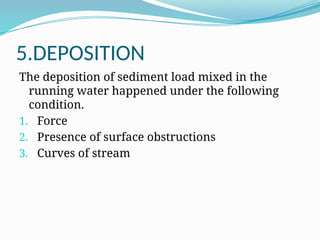 5.DEPOSITION
The deposition of sediment load mixed in the
running water happened under the following
condition.
1. Force
2. Presence of surface obstructions
3. Curves of stream
 