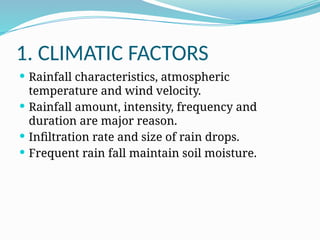 1. CLIMATIC FACTORS
 Rainfall characteristics, atmospheric
temperature and wind velocity.
 Rainfall amount, intensity, frequency and
duration are major reason.
 Infiltration rate and size of rain drops.
 Frequent rain fall maintain soil moisture.
 