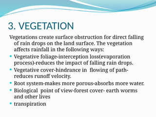 3. VEGETATION
Vegetations create surface obstruction for direct falling
of rain drops on the land surface. The vegetation
affects rainfall in the following ways:
 Vegetative foliage-interception loss(evaporation
process)-reduces the impact of falling rain drops.
 Vegetative cover-hindrance in flowing of path-
reduces runoff velocity.
 Root system-makes more porous-absorbs more water.
 Biological point of view-forest cover- earth worms
and other lives
 transpiration
 