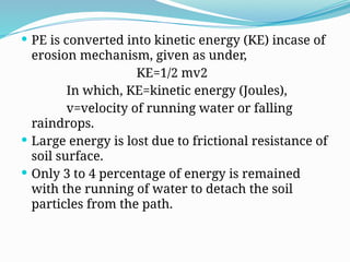  PE is converted into kinetic energy (KE) incase of
erosion mechanism, given as under,
KE=1/2 mv2
In which, KE=kinetic energy (Joules),
v=velocity of running water or falling
raindrops.
 Large energy is lost due to frictional resistance of
soil surface.
 Only 3 to 4 percentage of energy is remained
with the running of water to detach the soil
particles from the path.
 