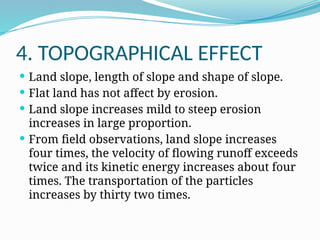 4. TOPOGRAPHICAL EFFECT
 Land slope, length of slope and shape of slope.
 Flat land has not affect by erosion.
 Land slope increases mild to steep erosion
increases in large proportion.
 From field observations, land slope increases
four times, the velocity of flowing runoff exceeds
twice and its kinetic energy increases about four
times. The transportation of the particles
increases by thirty two times.
 