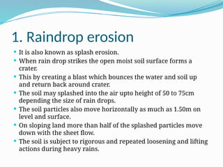 1. Raindrop erosion
 It is also known as splash erosion.
 When rain drop strikes the open moist soil surface forms a
crater.
 This by creating a blast which bounces the water and soil up
and return back around crater.
 The soil may splashed into the air upto height of 50 to 75cm
depending the size of rain drops.
 The soil particles also move horizontally as much as 1.50m on
level and surface.
 On sloping land more than half of the splashed particles move
down with the sheet flow.
 The soil is subject to rigorous and repeated loosening and lifting
actions during heavy rains.
 