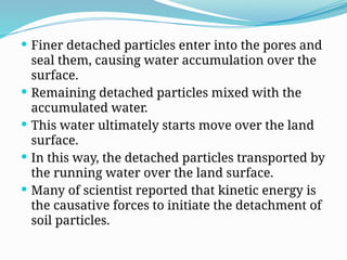  Finer detached particles enter into the pores and
seal them, causing water accumulation over the
surface.
 Remaining detached particles mixed with the
accumulated water.
 This water ultimately starts move over the land
surface.
 In this way, the detached particles transported by
the running water over the land surface.
 Many of scientist reported that kinetic energy is
the causative forces to initiate the detachment of
soil particles.
 