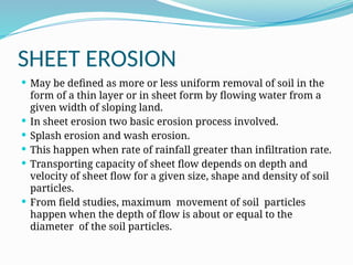 SHEET EROSION
 May be defined as more or less uniform removal of soil in the
form of a thin layer or in sheet form by flowing water from a
given width of sloping land.
 In sheet erosion two basic erosion process involved.
 Splash erosion and wash erosion.
 This happen when rate of rainfall greater than infiltration rate.
 Transporting capacity of sheet flow depends on depth and
velocity of sheet flow for a given size, shape and density of soil
particles.
 From field studies, maximum movement of soil particles
happen when the depth of flow is about or equal to the
diameter of the soil particles.
 
