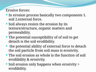 Erosive forces:
 In erosion process basically two components 1.
soil 2.external force.
 Soil always resists the erosion by its
texture/structure, organic matters and
permeability.
 The potential susceptibility of of soil to get
detach is the soil erodibility.
 the potential ability of external force to detach
the soil particle from soil mass is erosivity.
 The soil erosion as whole is the function of soil
erodibility & erosivity.
 Soil erosion only happens when erosivity >
erodibility.
 