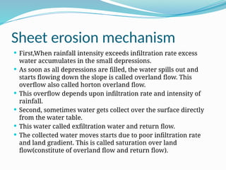 Sheet erosion mechanism
 First,When rainfall intensity exceeds infiltration rate excess
water accumulates in the small depressions.
 As soon as all depressions are filled, the water spills out and
starts flowing down the slope is called overland flow. This
overflow also called horton overland flow.
 This overflow depends upon infiltration rate and intensity of
rainfall.
 Second, sometimes water gets collect over the surface directly
from the water table.
 This water called exfiltration water and return flow.
 The collected water moves starts due to poor infiltration rate
and land gradient. This is called saturation over land
flow(constitute of overland flow and return flow).
 
