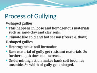 Process of Gullying
V-shaped gullies
 This happens in loose and homogenous materials
such as sand-clay and clay soils.
 Climate like cold and hot season (freeze & thaw).
U-shaped gullies
 Heterogeneous soil formation
 Base material of gully get resistant materials. So
further depth does not increase.
 Undermining action makes bank soil becomes
unstable. So width of gully get enlarged.
 