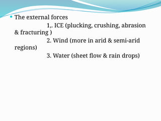  The external forces
1,. ICE (plucking, crushing, abrasion
& fracturing )
2. Wind (more in arid & semi-arid
regions)
3. Water (sheet flow & rain drops)
 