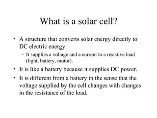 What is a solar cell?
• A structure that converts solar energy directly to
DC electric energy.
– It supplies a voltage and a current to a resistive load
(light, battery, motor).
• It is like a battery because it supplies DC power.
• It is different from a battery in the sense that the
voltage supplied by the cell changes with changes
in the resistance of the load.
 