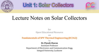 Lecture Notes on Solar Collectors
for
Open Educational Resource
on
Fundamentals of SPV Thermal Engineering (EC362)
by
Dr. Piyush Charan
Assistant Professor
Department of Electronics and Communication Engg.
Integral University, Lucknow
 