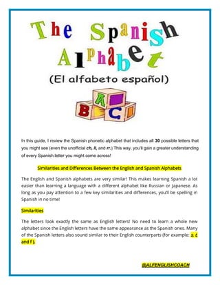 @ALFENGLISHCOACH
In this guide, I review the Spanish phonetic alphabet that includes all 30 possible letters that
you might see (even the unofficial ch, ll, and rr.) This way, you’ll gain a greater understanding
of every Spanish letter you might come across!
Similarities and Differences Between the English and Spanish Alphabets
The English and Spanish alphabets are very similar! This makes learning Spanish a lot
easier than learning a language with a different alphabet like Russian or Japanese. As
long as you pay attention to a few key similarities and differences, you’ll be spelling in
Spanish in no time!
Similarities
The letters look exactly the same as English letters! No need to learn a whole new
alphabet since the English letters have the same appearance as the Spanish ones. Many
of the Spanish letters also sound similar to their English counterparts (for example: s, t,
and f ).
 