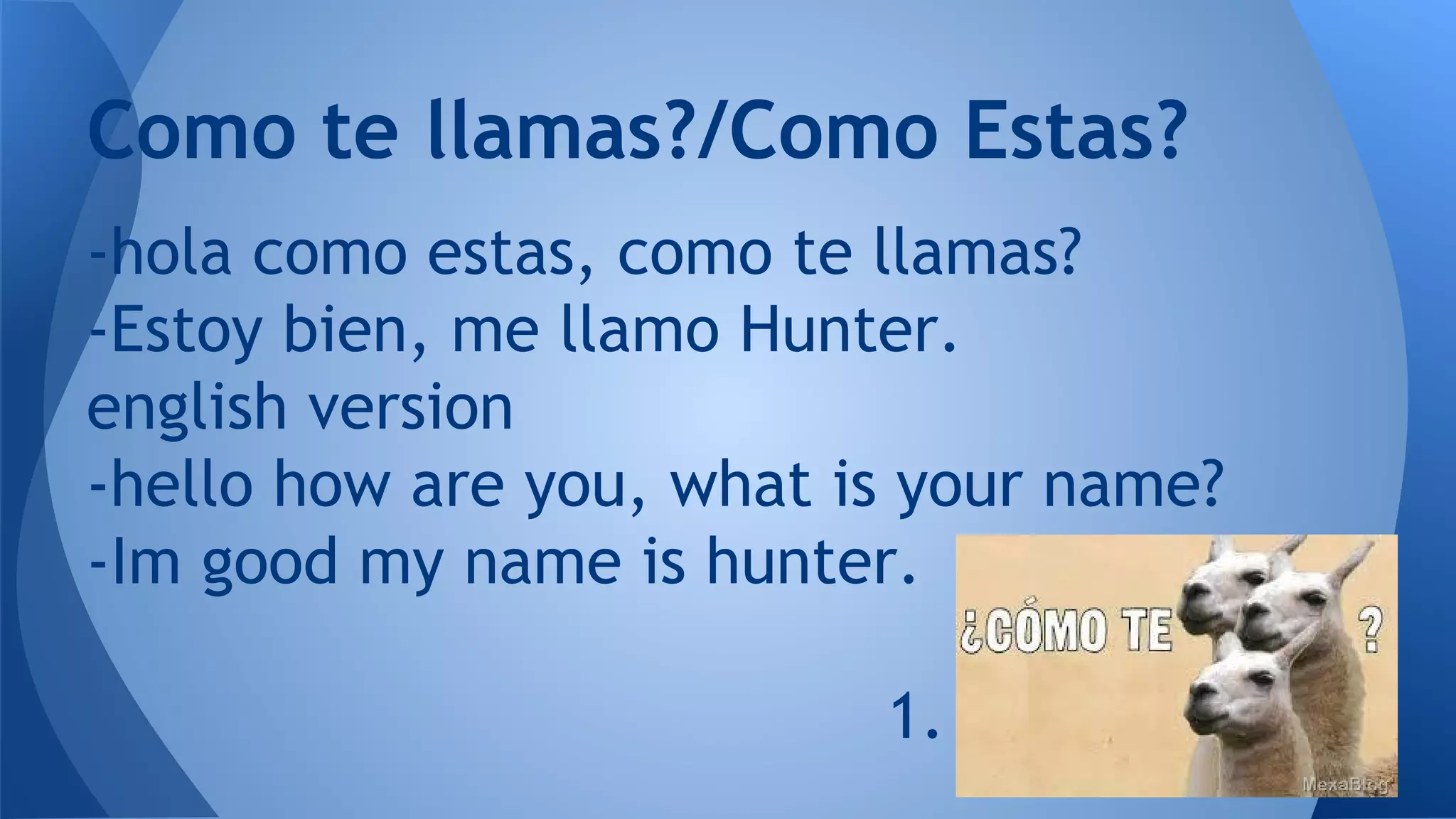 Como te llamas?/Como Estas?
-hola como estas, como te llamas?
-Estoy bien, me llamo Hunter.
english version
-hello how are you, what is your name?
-Im good my name is hunter.
1.