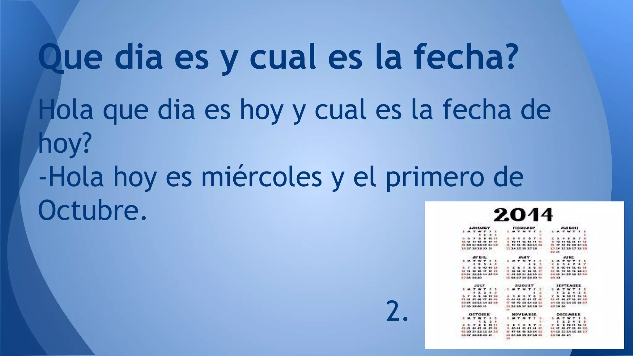 Que dia es y cual es la fecha?
Hola que dia es hoy y cual es la fecha de
hoy?
-Hola hoy es miércoles y el primero de
Octubre.
2.