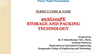 Power Point Presentation
SUBJECT CODE & NAME
20AG105PE
STORAGE AND PACKING
TECHNOLOGY
Prepared by,
Dr. P. Dineshkumar M.E., Ph.D.,
Assistant Professor,
Department of Agricultural Engineering,
Kongunadu College of Engineering and Technology.
1
Dr. P. Dineshkumar / AP / AGE / KNCET
 