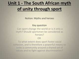 Unit 1 - The South African myth
of unity through sport
Notion: Myths and heroes
Key question
Can sport change the world or is it only a
myth? Should sportsmen be considered as
heroes?
OR
To what extent does sport foster social
cohesion, and is therefore a powerful means to
unite a community around a shared set of
values and to fight against discrimination?
 