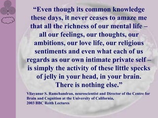 “Even though its common knowledge
 these days, it never ceases to amaze me
 that all the richness of our mental life –
     all our feelings, our thoughts, our
   ambitions, our love life, our religious
   sentiments and even what each of us
regards as our own intimate private self –
is simply the activity of these little specks
    of jelly in your head, in your brain.
            There is nothing else.”
Vilayanur S. Ramchandran, neuroscientist and Director of the Centre for
Brain and Cognition at the University of California,
2003 BBC Reith Lectures
 