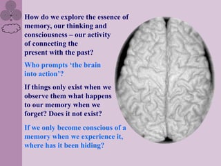 How do we explore the essence of
memory, our thinking and
consciousness – our activity
of connecting the
present with the past?
Who prompts „the brain
into action‟?
If things only exist when we
observe them what happens
to our memory when we
forget? Does it not exist?
If we only become conscious of a
memory when we experience it,
where has it been hiding?
 