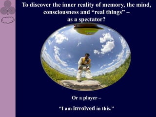 To discover the inner reality of memory, the mind,
        consciousness and “real things” –
                  as a spectator?




                   Or a player –

              “I am involved in this.”
 