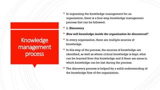 Knowledge
management
process
 In organizing the knowledge management for an
organization, there is a four-step knowledge management
process that can be followed.
 1. Discovery
 How will knowledge inside the organization be discovered?
 In every organization, there are multiple sources of
knowledge.
 In this step of the process, the sources of knowledge are
identified, as well as where critical knowledge is kept, what
can be learned from this knowledge and if there are areas in
which knowledge can be lost during the process.
 The discovery process is helped by a solid understanding of
the knowledge flow of the organization.
 