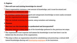 2. Capture
 How will new and existing knowledge be stored?
 Every organization contains a vast amount of knowledge, and it must be stored and
organized in a deliberate manner.
 By creating a system that is mapped and categorized, knowledge is more easily accessed
and the organizational structure is increased.
 This can include scanning documents, using metadata and indexing.
3. Process
 How best can this knowledge be synthesized and incorporated?
 This step involves a deep analysis of the knowledge gathered in the previous two steps.
 The organization must organize and assess the knowledge to see how best it can be
folded into the structure of the organization.
 This step is when an organization should be establishing and promoting a cultural shift
toward knowledge sharing and developing employees to be innovators.
 
