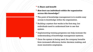  4. Share and benefit
 How best can individuals within the organization
access this knowledge?
 The point of knowledge management is to enable easy
access to knowledge within the organization.
 Building a system that works is the first step, but
individuals need to understand how to use that
system.
 Implementing training programs can help increase the
understanding of knowledge management systems.
 Once the system is being used, the company benefits
from increased efficiency, better decision making, and
more innovative employees.
 