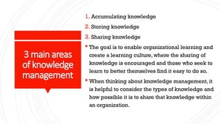 3 main areas
of knowledge
management
1. Accumulating knowledge
2. Storing knowledge
3. Sharing knowledge
 The goal is to enable organizational learning and
create a learning culture, where the sharing of
knowledge is encouraged and those who seek to
learn to better themselves find it easy to do so.
 When thinking about knowledge management, it
is helpful to consider the types of knowledge and
how possible it is to share that knowledge within
an organization.
 