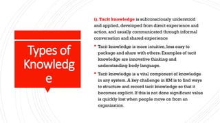 Types of
Knowledg
e
i).Tacit knowledge is subconsciously understood
and applied, developed from direct experience and
action, and usually communicated through informal
conversation and shared experience
 Tacit knowledge is more intuitive, less easy to
package and share with others. Examples of tacit
knowledge are innovative thinking and
understanding body language.
 Tacit knowledge is a vital component of knowledge
in any system. A key challenge in KM is to find ways
to structure and record tacit knowledge so that it
becomes explicit. If this is not done significant value
is quickly lost when people move on from an
organization.
 