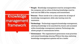 Knowledge
management
framework
 People - Knowledge management must be arranged within
the company, and an ethos of sharing knowledge must be
built into the DNA of the company and incentivized.
 Process - There needs to be a clear system for all steps of
knowledge management, while also leaving room for
innovation.
 Technology - Technology supports knowledge management,
allowing knowledge to be searched for, found, and accessed
within knowledge management systems.Technology also
allows people to communicate better.
 Governance - The organization’s governance must prioritize
and reward knowledge sharing.Without this step, instituting
knowledge management systems will be a battle.
 