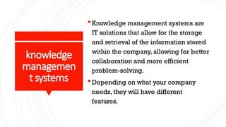 knowledge
managemen
t systems
Knowledge management systems are
IT solutions that allow for the storage
and retrieval of the information stored
within the company, allowing for better
collaboration and more efficient
problem-solving.
Depending on what your company
needs, they will have different
features.
 