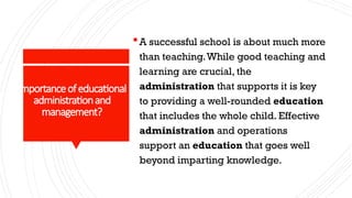 Importanceofeducational
administrationand
management?
A successful school is about much more
than teaching.While good teaching and
learning are crucial, the
administration that supports it is key
to providing a well-rounded education
that includes the whole child. Effective
administration and operations
support an education that goes well
beyond imparting knowledge.
 