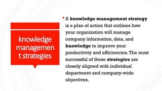 knowledge
managemen
t strategies
A knowledge management strategy
is a plan of action that outlines how
your organization will manage
company information, data, and
knowledge to improve your
productivity and efficiencies.The most
successful of these strategies are
closely aligned with individual
department and company-wide
objectives.
 
