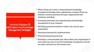 CommonPracticesOf
InformationAndKnowledge
ManagementStrategies
 When setting out to form a comprehensive knowledge
management strategy, every organization is unique.There are,
however, common practices that span organizations and
industries, including:
 Increasing awareness and understanding of knowledge
management in your company
 Identifying potential benefits to build a use case for your
organization
 Attracting resources for implementation
 Communicating best practices
 Providing a communicable plan about where your organization is
now, where you want to be, how knowledge management will get
you there, and how you will measure that
 