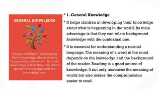  1. General Knowledge
 It helps children in developing their knowledge
about what is happening in the world. Its main
advantage is that they can relate background
knowledge with the contextual one.
 It is essential for understanding a normal
language.The meaning of a word in the mind
depends on the knowledge and the background
of the reader. Reading is a good source of
knowledge. It not only increases the meaning of
words but also makes the comprehension
easier to read.
 