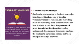  2.Vocabulary knowledge
 As already said, reading is the best source for
knowledge. It is also a key to develop
vocabulary skills of students.The more they
read, the more they learn different words and
how & where to use them. Importance of
prior knowledge in education can be
understood . Background knowledge enables
the readers to have more options between
multiple meanings of words.
 