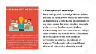  3. Concept-based knowledge
 Prior background knowledge about a subject
can also be taken by the means of conceptual
understanding. Giving hands-on experiences
is a great source for understanding concepts
while reading. In other words, it takes
students away from the classroom and brings
them closer to the outside world. Discussions
and envisagement are also helpful in
developing conceptual knowledge of
students.This helps in collecting different
views and information about the world.
 