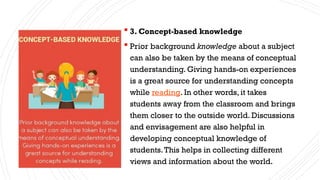 3. Concept-based knowledge
 Prior background knowledge about a subject
can also be taken by the means of conceptual
understanding. Giving hands-on experiences
is a great source for understanding concepts
while reading. In other words, it takes
students away from the classroom and brings
them closer to the outside world. Discussions
and envisagement are also helpful in
developing conceptual knowledge of
students.This helps in collecting different
views and information about the world.
 